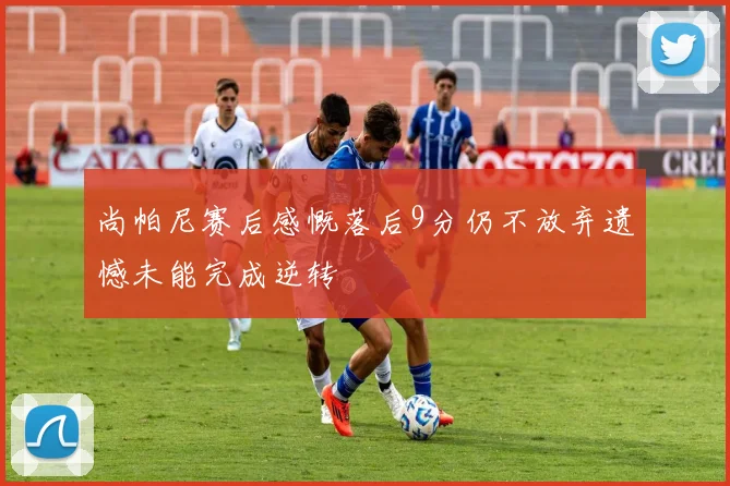 尚帕尼赛后感慨落后9分仍不放弃遗憾未能完成逆转