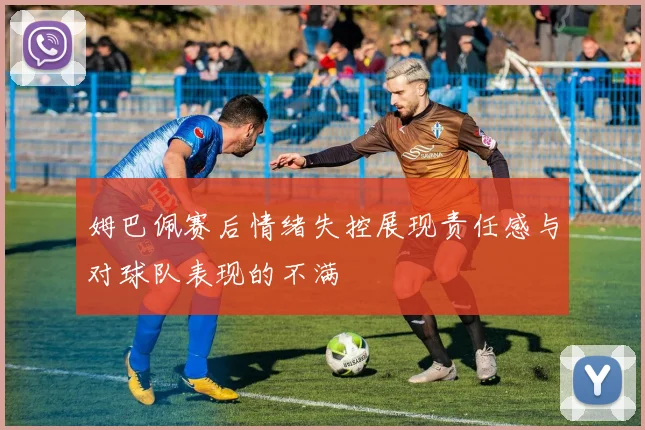 姆巴佩赛后情绪失控展现责任感与对球队表现的不满