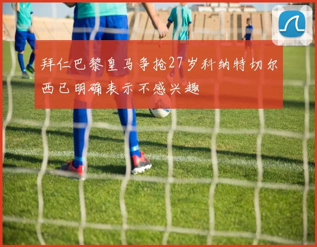 拜仁巴黎皇马争抢27岁科纳特切尔西已明确表示不感兴趣