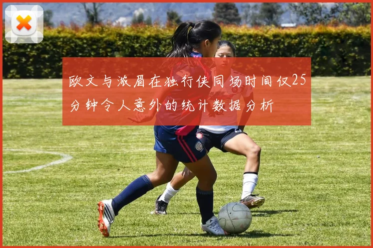 欧文与浓眉在独行侠同场时间仅25分钟令人意外的统计数据分析