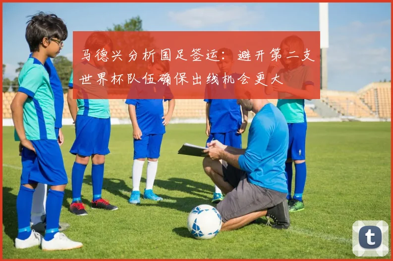 马德兴分析国足签运：避开第二支世界杯队伍确保出线机会更大