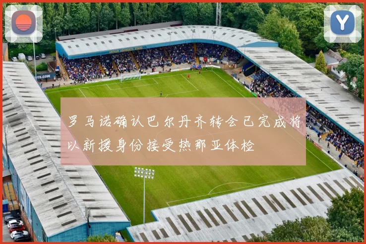 罗马诺确认巴尔丹齐转会已完成将以新援身份接受热那亚体检