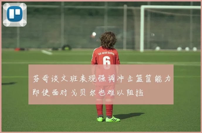 芬奇谈文班表现强调冲击篮筐能力即使面对戈贝尔也难以阻挡