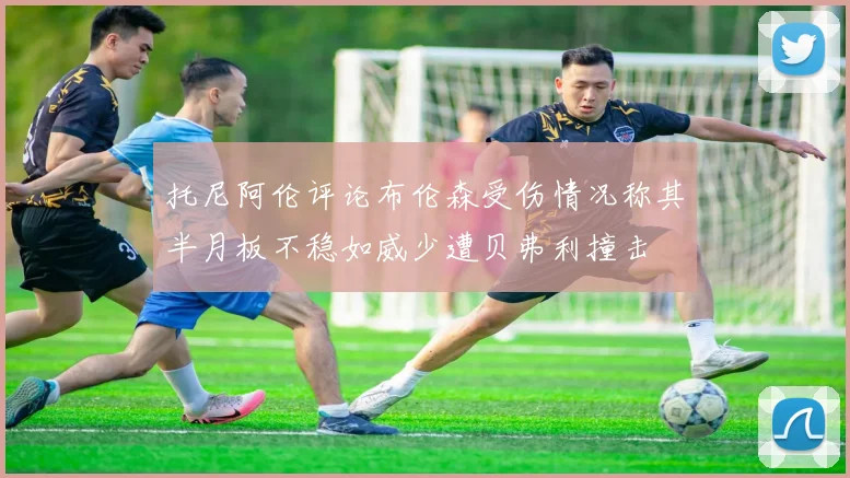 托尼阿伦评论布伦森受伤情况称其半月板不稳如威少遭贝弗利撞击
