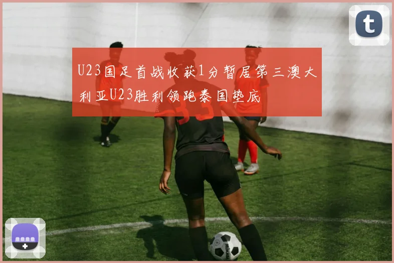 U23国足首战收获1分暂居第三澳大利亚U23胜利领跑泰国垫底
