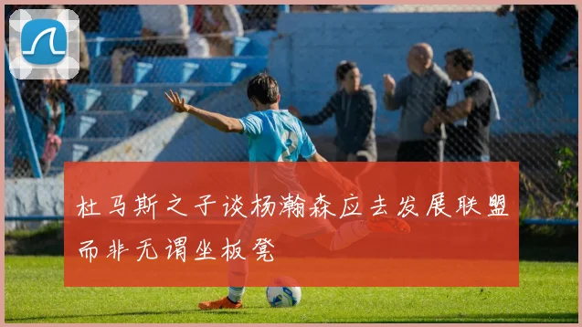 杜马斯之子谈杨瀚森应去发展联盟而非无谓坐板凳