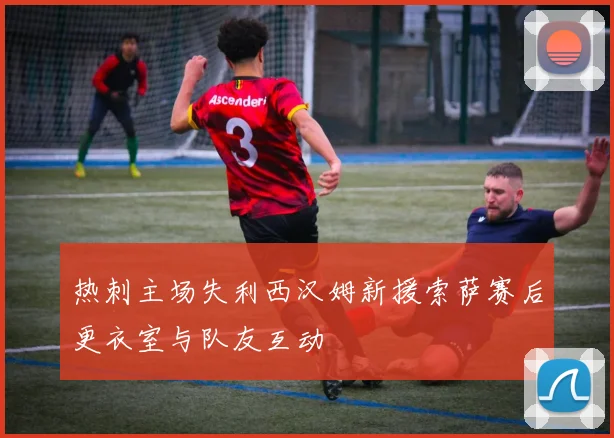 热刺主场失利西汉姆新援索萨赛后更衣室与队友互动