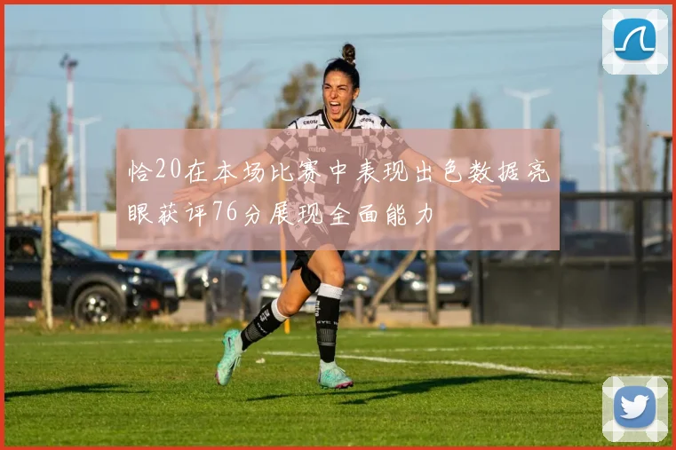 恰20在本场比赛中表现出色数据亮眼获评76分展现全面能力