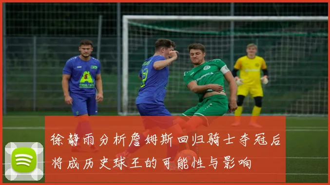 徐静雨分析詹姆斯回归骑士夺冠后将成历史球王的可能性与影响