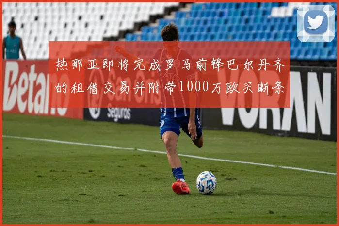 热那亚即将完成罗马前锋巴尔丹齐的租借交易并附带1000万欧买断条款
