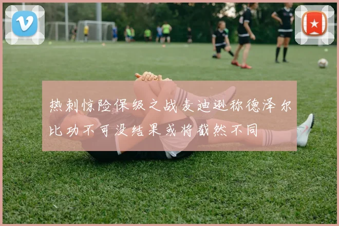 热刺惊险保级之战麦迪逊称德泽尔比功不可没结果或将截然不同