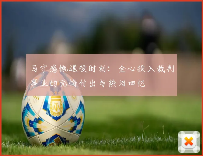 马宁感慨退役时刻：全心投入裁判事业的无悔付出与热泪回忆