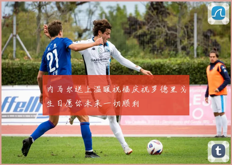 内马尔送上温暖祝福庆祝罗德里戈生日愿你未来一切顺利