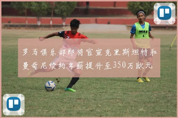 罗马俱乐部即将官宣克里斯坦特和曼奇尼续约年薪提升至350万欧元