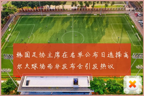 韩国足协主席在名单公布日选择高尔夫球场而非发布会引发热议