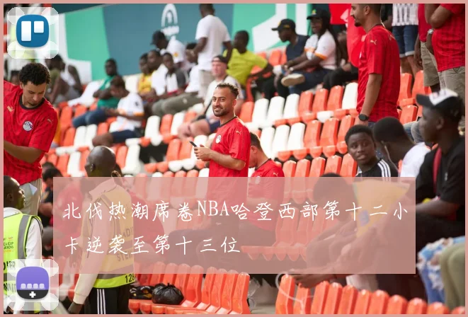北伐热潮席卷NBA哈登西部第十二小卡逆袭至第十三位