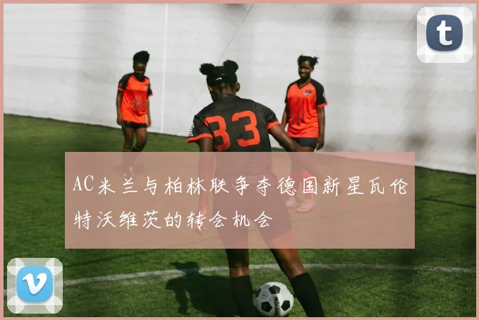 AC米兰与柏林联争夺德国新星瓦伦特沃维茨的转会机会