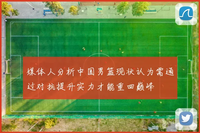 媒体人分析中国男篮现状认为需通过对抗提升实力才能重回巅峰