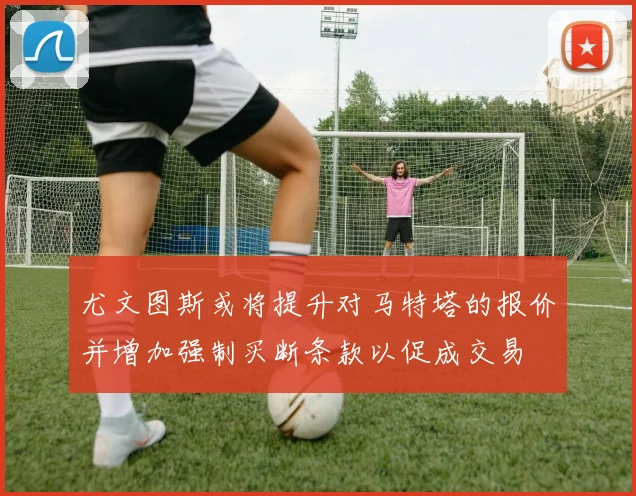 尤文图斯或将提升对马特塔的报价并增加强制买断条款以促成交易